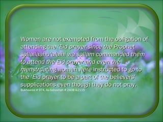 Women are not exempted from the obligation ofWomen are not exempted from the obligation of
attending theattending the ‘Eid prayer since the Prophet‘Eid prayer since the Prophet
sallallaahu‘alaihi wa sallam commanded themsallallaahu‘alaihi wa sallam commanded them
to attend the Eid prayer and even theto attend the Eid prayer and even the
menstruatingmenstruating women were instructed to go towomen were instructed to go to
the ‘the ‘EidEid prayer to be a part of the believers’prayer to be a part of the believers’
supplications even though they do notsupplications even though they do not pray.pray.
Bukhaaree # 974, As-Saheehah # 2408 &2115
 