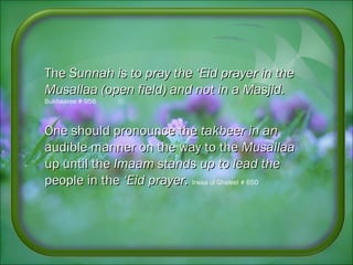 TheThe Sunnah is to pray the ‘Eid prayer in theSunnah is to pray the ‘Eid prayer in the
Musallaa (open field) and not in aMusallaa (open field) and not in a Masjid.Masjid.
Bukhaaree # 956
One should pronounce theOne should pronounce the takbeer in antakbeer in an
audible manner on the way to theaudible manner on the way to the MusallaaMusallaa
up until theup until the Imaam stands up to lead theImaam stands up to lead the
people in thepeople in the ‘Eid prayer.‘Eid prayer. Irwaa ul Ghaleel # 650
 