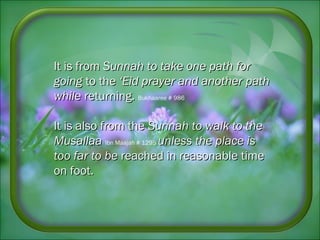 It is fromIt is from Sunnah to take one path forSunnah to take one path for
goinggoing to theto the ‘Eid prayer and another path‘Eid prayer and another path
whilewhile returning.returning. Bukhaaree # 986
It is also from theIt is also from the Sunnah to walk to theSunnah to walk to the
MusallaaMusallaa Ibn Maajah # 1295 unless the place isunless the place is
too far to betoo far to be reached in reasonable timereached in reasonable time
on foot.on foot.
 