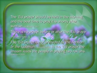 TheThe ‘Eid prayer should be held in the‘Eid prayer should be held in the morningmorning
and the best time to pray it isand the best time to pray it is shortly aftershortly after
sunrise.sunrise. Ibn Maajah #1317Ibn Maajah #1317
There is no prayer before or after theThere is no prayer before or after the ‘Eid‘Eid prayerprayer
.. Bukhaaree # 989Bukhaaree # 989
TheThe ‘Eid prayer is not preceded by the‘Eid prayer is not preceded by the AdhaanAdhaan
or the Iqaamah.or the Iqaamah. Bukhaaree # 960Bukhaaree # 960 In theIn the ‘Eid prayer the‘Eid prayer the
Imaam leads theImaam leads the people in praying twopeople in praying two rak’ahs.rak’ahs.
Nasaa’ee # 1420Nasaa’ee # 1420
 