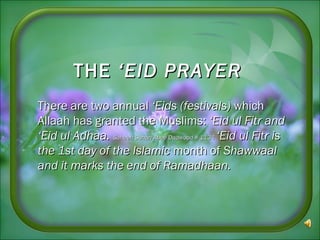 THETHE ‘EID PRAYER‘EID PRAYER
There are two annualThere are two annual ‘Eids (festivals)‘Eids (festivals) whichwhich
Allaah has granted the Muslims:Allaah has granted the Muslims: ‘Eid‘Eid ul Fitr andul Fitr and
‘Eid ul Adhaa.‘Eid ul Adhaa. Saheeh Sunan Abee Daawood # 1134Saheeh Sunan Abee Daawood # 1134 ‘Eid ul Fitr is‘Eid ul Fitr is
the 1st day of the Islamicthe 1st day of the Islamic month ofmonth of ShawwaalShawwaal
and it marks the end of Ramadhaan.and it marks the end of Ramadhaan.
 