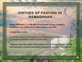 VIRTUES OF FASTING INVIRTUES OF FASTING IN
RAMADHAANRAMADHAAN
Along-with these, (i.e. the above-mentioned virtues), fasting in
Ramadhaan has additional excellence and virtues like,
1. Forgiveness of Sins
It has been related on the authority of Abu Hurairah radhiallaahu ‘anhu that
the Prophet sallallaahu ‘alaihi wa sallam said,
“Whoever fasts the month of Ramadhaan due to Eemaan (correct belief)
and hoping for reward (from Allaah) will have his previous sins forgiven.”
 