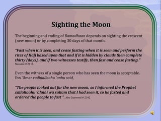 Sighting the MoonSighting the Moon
The beginning and ending of Ramadhaan depends on sighting the crescent
(new moon) or by completing 30 days of that month.
“Fast when it is seen, and cease fasting when it is seen and perform the
rites of Hajj based upon that and if it is hidden by clouds then complete
thirty (days), and if two witnesses testify, then fast and cease fasting.”
Nasaaee # 2118
Even the witness of a single person who has seen the moon is acceptable.
Ibn ‘Umar radhiallaahu ‘anhu said,
“The people looked out for the new moon, so I informed the Prophet
sallallaahu ‘alaihi wa sallam that I had seen it, so he fasted and
ordered the people to fast ”. Abu Daawood # 2342
 