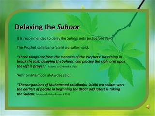 Delaying theDelaying the SuhoorSuhoor
It is recommended to delay the Suhoor until just before Fajr.
The Prophet sallallaahu ‘alaihi wa sallam said,
“Three things are from the manners of the Prophets: hastening in
break the fast, delaying the Suhoor, and placing the right arm upon
the left in prayer.” Majmu’ az-Zawaaid # 2/105
‘Amr bin Maimoon al-Awdee said,
“Thecompanions of Muhammad sallallaahu ‘alaihi wa sallam were
the earliest of people in beginning the Iftaar and latest in taking
the Suhoor. Musannaf Abdur-Razaaq # 7591
 