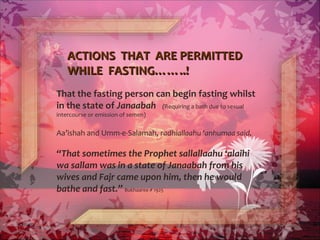 ACTIONS THAT ARE PERMITTEDACTIONS THAT ARE PERMITTED
WHILE FASTING……..!WHILE FASTING……..!
That the fasting person can begin fasting whilst
in the state of Janaabah (Requiring a bath due to sexual
intercourse or emission of semen)
Aa’ishah and Umm-e-Salamah, radhiallaahu ‘anhumaa said,
“That sometimes the Prophet sallallaahu ‘alaihi
wa sallam was in a state of Janaabah from his
wives and Fajr came upon him, then he would
bathe and fast.” Bukhaaree # 1925
 