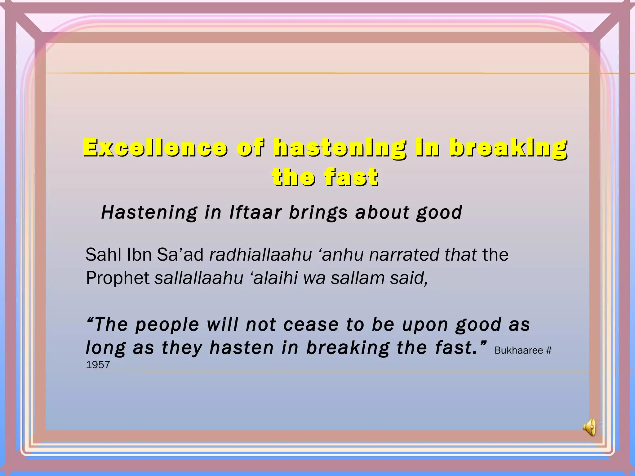Excellence of hastening in breakingExcellence of hastening in breaking
thethe fastfast
Hastening in Iftaar brings about good
Sahl Ibn Sa’ad radhiallaahu ‘anhu narrated that the
Prophet sallallaahu ‘alaihi wa sallam said,
“The people will not cease to be upon good as
long as they hasten in breaking the fast.” Bukhaaree #
1957
 
