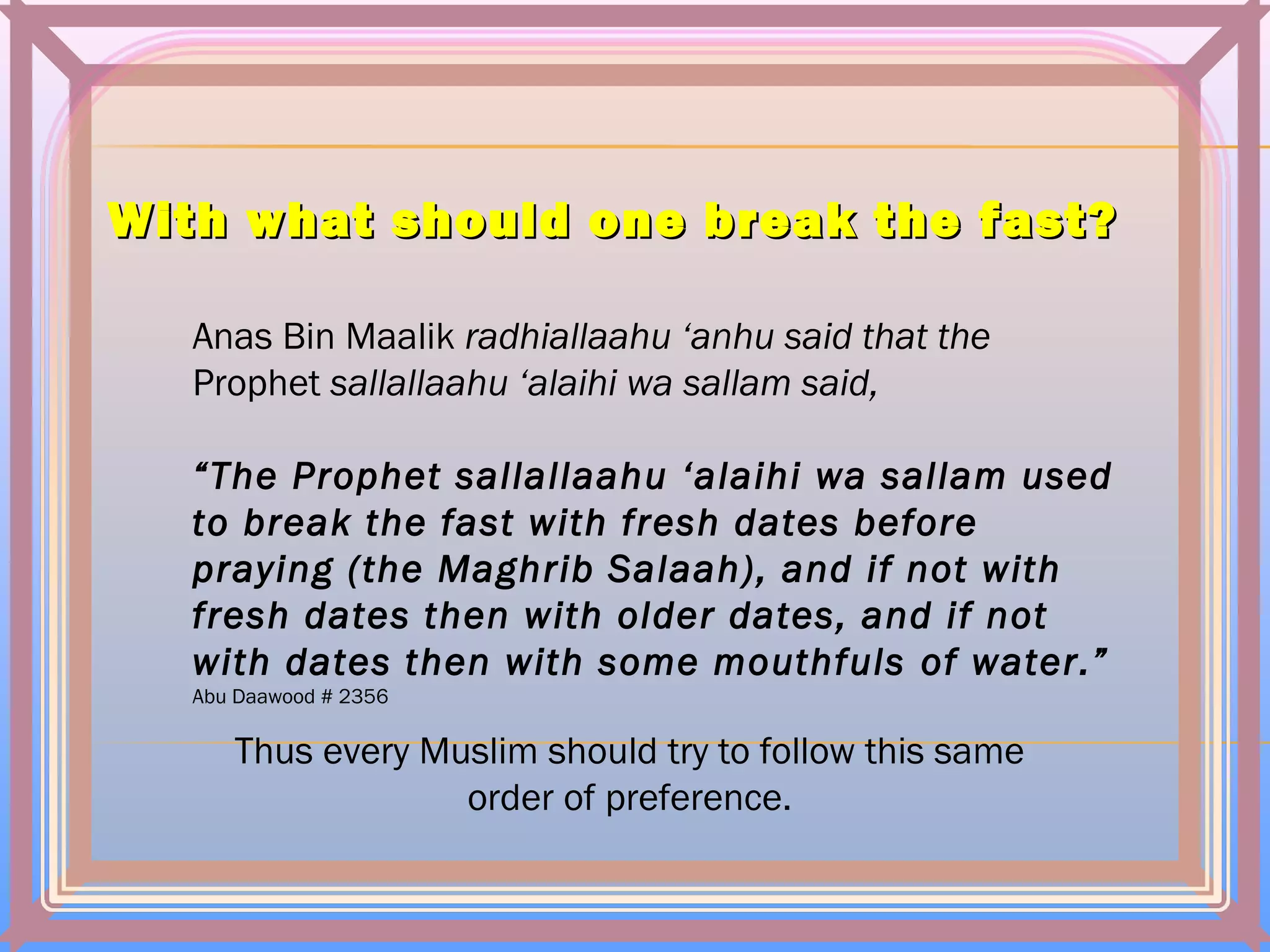 With what should one break the fast?With what should one break the fast?
Anas Bin Maalik radhiallaahu ‘anhu said that the
Prophet sallallaahu ‘alaihi wa sallam said,
“The Prophet sallallaahu ‘alaihi wa sallam used
to break the fast with fresh dates before
praying (the Maghrib Salaah), and if not with
fresh dates then with older dates, and if not
with dates then with some mouthfuls of water.”
Abu Daawood # 2356
Thus every Muslim should try to follow this same
order of preference.
 