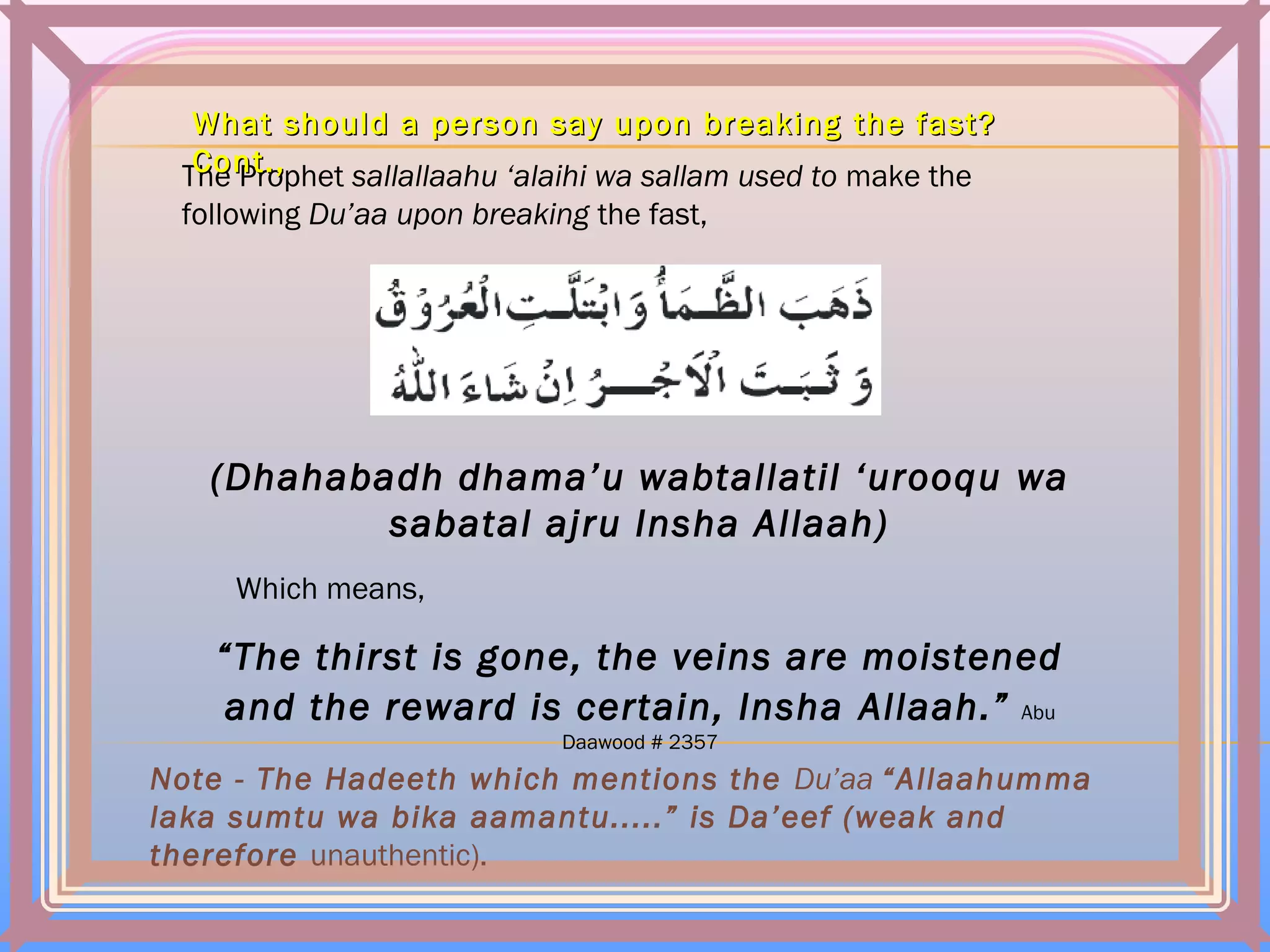 The Prophet sallallaahu ‘alaihi wa sallam used to make the
following Du’aa upon breaking the fast,
(Dhahabadh dhama’u wabtallatil ‘urooqu wa
sabatal ajru Insha Allaah)
Which means,
“The thirst is gone, the veins are moistened
and the reward is certain, Insha Allaah.” Abu
Daawood # 2357
Note - The Hadeeth which mentions the Du’aa “Allaahumma
laka sumtu wa bika aamantu.....” is Da’eef (weak and
therefore unauthentic).
What should a person say upon breakingWhat should a person say upon breaking the fast?the fast?
Cont.,Cont.,
 