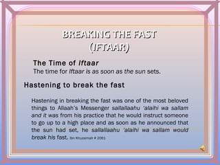 BREAKING THE FASTBREAKING THE FAST
((IFTAAR)IFTAAR)
The Time of Iftaar
The time for Iftaar is as soon as the sun sets.
Hastening to break the fast
Hastening in breaking the fast was one of the most beloved
things to Allaah’s Messenger sallallaahu ‘alaihi wa sallam
and it was from his practice that he would instruct someone
to go up to a high place and as soon as he announced that
the sun had set, he sallallaahu ‘alaihi wa sallam would
break his fast. Ibn Khuzaimah # 2061
 