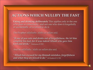 ACTIONS WHICH NULLIFY THE FASTACTIONS WHICH NULLIFY THE FAST
Eating and drinking deliberatelyEating and drinking deliberately This applies only to the oneThis applies only to the one
who does so consciously, and not one who does it forgetfullywho does so consciously, and not one who does it forgetfully
or accidentally, or is forced toor accidentally, or is forced to do it.do it.
The ProphetThe Prophet sallallaahu ‘alaihi wa sallam said,sallallaahu ‘alaihi wa sallam said,
““If one of you eats and drinks out of forgetfulness, the let himIf one of you eats and drinks out of forgetfulness, the let him
complete his fast, for it was indeed Allaah who gave himcomplete his fast, for it was indeed Allaah who gave him
food and drink.”food and drink.” Bukhaaree # 1933Bukhaaree # 1933
And heAnd he sallallaahu ‘alaihi wa sallam also said,sallallaahu ‘alaihi wa sallam also said,
““Allaah has excused for my Ummah mistakes, forgetfulnessAllaah has excused for my Ummah mistakes, forgetfulness
and what they areand what they are forced to do.”forced to do.” Al-Haakim # 2/198Al-Haakim # 2/198
 