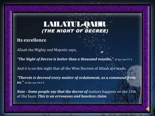 LAILATUL-QADR
(THE NIGHT OF DECREE)
Its excellence
Allaah the Mighty and Majestic says,
“The Night of Decree is better than a thousand months.” Al-Qur’aan 97:3
And it is on this night that all the Wise Decrees of Allaah are made.
“Therein is decreed every matter of ordainment, as a command from
us.” Al-Qur’aan 44:4-5
Note - Some people say that the decree of matters happens on the 15th
of Sha’baan. This is an erroneous and baseless claim.
 