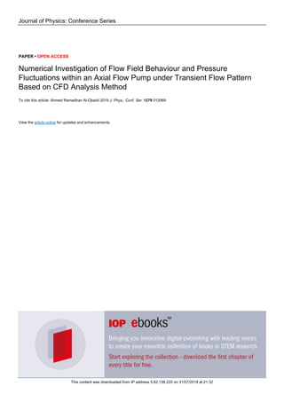 Journal of Physics: Conference Series
PAPER • OPEN ACCESS
Numerical Investigation of Flow Field Behaviour and Pressure
Fluctuations within an Axial Flow Pump under Transient Flow Pattern
Based on CFD Analysis Method
To cite this article: Ahmed Ramadhan Al-Obaidi 2019 J. Phys.: Conf. Ser. 1279 012069
View the article online for updates and enhancements.
This content was downloaded from IP address 5.62.138.220 on 31/07/2019 at 21:32
 
