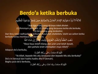 َ
ٌ
‫ة‬
َ
‫ث‬
َ
‫ال‬
َ
‫ث‬َُ‫م‬ِ‫ئ‬‫ا‬َّ‫الص‬َ‫َو‬ ُ‫ل‬ ِ‫اد‬َ‫ع‬
ْ
‫َال‬ُ‫ام‬ َ‫م‬ِ‫َاإل‬ ُ‫م‬ُ‫ه‬ُ‫ت‬َ‫و‬ْ‫ع‬َ‫َد‬ُّ‫د‬َ‫ر‬
ُ
‫َت‬
َ
‫ال‬َِ‫وم‬
ُ
‫ل‬
ْ
‫ظ‬
َ ْ
‫َاْل‬
ُ
‫ة‬َ‫و‬ْ‫ع‬َ‫د‬َ‫َو‬ ُ‫ر‬ ِ‫ر‬ ْ‫ف‬ُ‫َي‬ َ‫ين‬ ِ‫َح‬
“Ada tiga orang yang do’anya tidak ditolak :
(1) Pemimpin yang adil, (2) Orang yang berpuasa ketika dia berbuka,
(3) Do’a orang yang terdzolimi.
Dari Ibnu Umar radhiyallahu ‘anhuma, Rasulullah shallallahu ‘alaihi wa sallam ketika
berbuka beliau membaca do’a berikut ini,
َ
َ
‫َش‬ ْ‫ن‬ِ‫َإ‬ ُ‫ر‬ ْ‫ج‬
َ
‫َاأل‬ َ‫ت‬َ‫ب‬
َ
‫ث‬َ‫َو‬ ُ‫ق‬‫و‬ُ‫ر‬ُ‫ع‬
ْ
‫َال‬ ِ‫ت‬
َّ
‫ل‬َ‫ت‬ْ‫اب‬َ‫َو‬
ُ
‫أ‬ َ‫م‬
َّ
‫َالظ‬ َ‫ب‬ َ‫ه‬
َ
‫ذ‬َُ َّ
‫َاَّلل‬ٍَ‫ا‬
“Rasa haus telah hilang dan urat-urat telah basah,
dan pahala telah ditetapkan insya Allah)”
Adapun do’a berbuka,
ُ‫ت‬ ْ‫ر‬َ‫ط‬ْ‫ف‬َ‫أ‬ َ‫ك‬ِ‫ق‬ ْ‫ز‬ ِ‫ر‬ ‫ى‬َ‫ل‬َ‫ع‬ َ‫و‬ ُ‫ت‬ْ‫م‬ُ‫ص‬ َ‫ك‬َ‫ل‬ َّ‫م‬ُ‫ه‬َّ‫الل‬
“Ya Allah, kepada-Mu aku berpuasa dan kepada-Mu aku berbuka)”
Do’a ini berasal dari hadits hadits dho’if (lemah).
Begitu pula do’a berbuka,
ُ‫ت‬ ْ‫ر‬َ‫ط‬ْ‫ف‬َ‫أ‬ َ‫ك‬ِ‫ق‬ ْ‫ز‬ ِ‫ر‬ ‫ى‬َ‫ل‬َ‫ع‬ َ‫و‬ ُ‫ت‬ْ‫ن‬َ‫م‬‫آ‬ َ‫ك‬ِ‫ب‬ َ‫و‬ ُ‫ت‬ْ‫م‬ُ‫ص‬ َ‫ك‬َ‫ل‬ َّ‫م‬ُ‫ه‬ّ‫ل‬‫ال‬
 