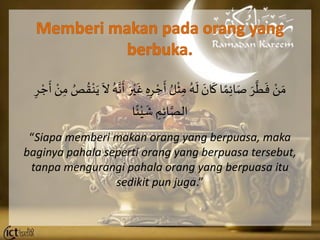 َ ْ‫ن‬ َ‫م‬َِ‫ه‬ِ‫ر‬ ْ‫ج‬
َ
‫َأ‬ ُ‫ل‬
ْ
‫ث‬ِ‫َم‬ُ‫ه‬
َ
‫َل‬ َ‫ان‬
َ
‫اَك‬‫م‬ِ‫ئ‬‫ا‬َ‫َص‬ َ‫ر‬
َّ
‫ر‬
َ
‫ف‬َِ‫َم‬ ُ‫ص‬ ُ‫ق‬ْ‫ن‬َ‫َي‬
َ
‫َال‬ُ‫ه‬َّ‫ن‬
َ
‫َأ‬ َ‫ر‬ْ‫ي‬
َ
‫َغ‬َِ‫ر‬ ْ‫ج‬
َ
‫َأ‬ ْ‫ن‬
‫ا‬‫ئ‬ْ‫ي‬
َ
‫َش‬ ِ‫م‬ِ‫ئ‬‫ا‬َّ‫الص‬
“Siapa memberi makan orang yang berpuasa, maka
baginya pahala seperti orang yang berpuasa tersebut,
tanpa mengurangi pahala orang yang berpuasa itu
sedikit pun juga.”
 