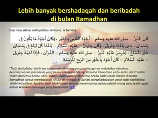 Lebih banyak bershadaqah dan beribadah
di bulan Ramadhan
Dari Ibnu ‘Abbas radhiyallahu ‘anhuma, ia berkata,
َُّ‫ى‬ ِ‫ب‬َّ‫َالن‬ َ‫ان‬
َ
‫ك‬–َ‫صلىَهللاَعليهَوسلم‬–َ
ْ
‫ال‬ِ‫َب‬ ِ‫اس‬َّ‫َالن‬َ‫د‬َ‫و‬ ْ‫ج‬
َ
‫أ‬َ
ُ‫ن‬‫و‬
ُ
‫ك‬َ‫اَي‬ َ‫َم‬ُ‫د‬َ‫و‬ ْ‫ج‬
َ
‫َأ‬ َ‫ان‬
َ
‫ك‬َ‫َ،َو‬ِ‫ر‬ْ‫ي‬
َ
‫خ‬َ‫ى‬ِ‫َف‬
َ ُ‫يل‬ِ‫ر‬ْ‫ب‬ ِ‫َج‬ َ‫ان‬
َ
‫ك‬َ‫َ،َو‬ ُ‫يل‬ِ‫ر‬ْ‫ب‬ ِ‫َج‬ُ‫اه‬
َ
‫ق‬
ْ
‫ل‬َ‫َي‬ َ‫ين‬ ِ‫َ،َح‬ َ‫ان‬َ‫ض‬ َ‫م‬َ–ََ‫ع‬َُ‫م‬
َ
‫ال‬ َّ‫َالس‬ ِ‫ه‬ْ‫ي‬
َ
‫ل‬–َ
َ
‫َل‬ َّ‫ل‬
ُ
‫َك‬ُ‫اه‬
َ
‫ق‬
ْ
‫ل‬َ‫ي‬َ َ‫ان‬َ‫ض‬ َ‫م‬َ َ‫ى‬ِ‫َف‬ ٍ‫ة‬
َ
‫ل‬ْ‫ي‬
َُّ‫ى‬ ِ‫ب‬َّ‫َالن‬ ِ‫ه‬ْ‫ي‬
َ
‫ل‬َ‫َع‬ ُ‫ض‬ِ‫ر‬ْ‫ع‬َ‫َ،َي‬
َ
‫خ‬ ِ‫ل‬ َ‫س‬
ْ
‫ن‬َ‫ىَي‬َّ‫ت‬ َ‫ح‬–‫صلىَهللا‬َ‫َعليهَوسلم‬–َُ‫ه‬َ‫ي‬ِ‫ق‬
َ
‫اَل‬
َ
‫ذ‬ِ‫إ‬
َ
‫َ،َف‬ َ‫آن‬ْ‫ر‬ ُ‫ق‬
ْ
‫ال‬َ ُ‫يل‬ِ‫ر‬ْ‫ب‬ ِ‫َج‬
–َُ‫م‬
َ
‫ال‬ َّ‫َالس‬ ِ‫ه‬ْ‫ي‬
َ
‫ل‬َ‫ع‬–‫ي‬ِ
ِّ‫َالر‬ َ‫ن‬ِ‫َم‬ِ‫ر‬ْ‫ي‬
َ
‫خ‬
ْ
‫ال‬ِ‫َب‬َ‫د‬َ‫و‬ ْ‫ج‬
َ
‫َأ‬ َ‫ان‬
َ
‫ك‬َِ‫ة‬
َ
‫ل‬ َ‫س‬ْ‫ر‬
ُ ْ
‫َاْل‬ ِ‫ح‬
“Nabi shallallahu ‘alaihi wa sallam adalah orang yang paling gemar melakukan kebaikan.
Kedermawanan (kebaikan) yang beliau lakukan lebih lagi di bulan Ramadhan yaitu ketika Jibril ‘alaihis
salam menemui beliau. Jibril ‘alaihis salam datang menemui beliau pada setiap malam di bulan
Ramadhan (untuk membacakan Al Qur’an) hingga Al Qur’an selesai dibacakan untuk Nabi shallallahu
‘alaihi wa sallam. Apabila Jibril ‘alaihi salam datang menemuinya, beliau adalah orang yang lebih cepat
dalam kebaikan dari angin yang berhembus.”[23]
 