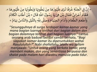 «َِ‫اَم‬ َ‫ه‬ ُ‫و‬ُ‫ه‬
ُ
‫َظ‬‫ى‬َ‫ر‬
ُ
‫اَت‬‫ف‬َ‫ر‬
ُ
‫َغ‬ ِ‫ة‬َّ‫ن‬ َ‫ج‬
ْ
‫ىَال‬ِ‫َف‬ َّ‫ن‬ِ‫إ‬َِ‫اَم‬َ‫ه‬ُ‫ون‬
ُ
‫ر‬ُ‫ب‬َ‫اَو‬َ‫ه‬ِ‫ون‬
ُ
‫ر‬ُ‫َب‬ ْ‫ن‬َ‫ا‬ َ‫ه‬ِ‫و‬ُ‫ه‬
ُ
‫َظ‬ ْ‫ن‬».
َُ‫س‬َ َ‫ا‬َ‫َي‬َ‫ى‬ ِ‫َه‬ ْ‫ن‬
َ
ِ‫َْل‬ َ‫ال‬
َ
‫ق‬
َ
‫َف‬ ٌّ‫ى‬ِ‫اب‬َ‫ر‬ْ‫ع‬
َ
‫َأ‬َ‫ام‬
َ
‫ق‬
َ
‫ف‬َ َ‫ال‬
َ
‫َق‬ ِ
َّ
‫َاَّلل‬ َ‫ل‬‫و‬«ََ‫اب‬
َ
‫ط‬
َ
‫َأ‬ ْ‫ن‬
َ
ِ‫ْل‬ََ‫م‬
َ
‫ال‬
َ
‫ك‬
ْ
‫َال‬
َ
َّ
‫ل‬َ‫ص‬َ‫َو‬َ‫ام‬َ‫ي‬ ِ
ِّ‫َالص‬َ‫ام‬َ‫د‬
َ
‫أ‬َ‫َو‬َ‫ام‬َ‫ع‬
َّ
‫َالر‬ َ‫م‬َ‫ع‬
ْ
‫ط‬
َ
‫أ‬َ‫و‬ََّ‫الن‬َ‫َو‬ ِ‫ل‬ْ‫ي‬
َّ
‫الل‬ِ‫َب‬ ِ
َّ
ِ‫ىََّلل‬ٌَ‫ام‬َ‫ي‬ِ‫ن‬َ ُ‫اس‬»
“Sesungguhnya di surga terdapat kamar-kamar yang
mana bagian luarnya terlihat dari bagian dalam dan
bagian dalamnya terlihat dari bagian luarnya.” Lantas
seorang arab baduwi berdiri sambil berkata, “Bagi
siapakah kamar-kamar itu diperuntukkan wahai
Rasululullah?” Nabi shallallahu ‘alaihi wa sallam
menjawab: “Untuk orang yang berkata benar, yang
memberi makan, dan yang senantiasa berpuasa dan
shalat pada malam hari diwaktu manusia pada tidur.
 