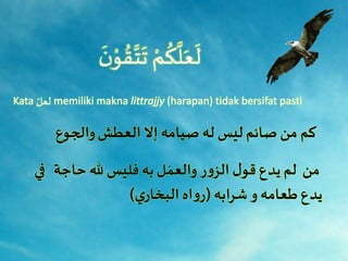 َ
َ‫ن‬ْ‫و‬ ُ‫ق‬َّ‫ت‬
َ
‫َت‬ ْ‫م‬
ُ
‫ك‬
َّ
‫ل‬َ‫ع‬
َ
‫ل‬
Kata َِّ‫لعل‬ memiliki makna littrajjy (harapan) tidak bersifat pasti
‫العطش‬ ‫إال‬ ‫صيامه‬ ‫له‬ ‫ليس‬ ‫صائم‬ ‫من‬ ‫كم‬‫والجوع‬
‫في‬ ‫حاجة‬ ‫هلل‬ ‫فليس‬ ‫به‬‫ل‬ َ‫والعم‬ ‫ر‬‫و‬‫الز‬ ‫ل‬‫قو‬ ‫يدع‬‫لم‬ ‫من‬
‫شرابه‬ ‫و‬ ‫طعامه‬ ‫يدع‬(‫ي‬‫البخار‬ ‫اه‬‫و‬‫ر‬)
 