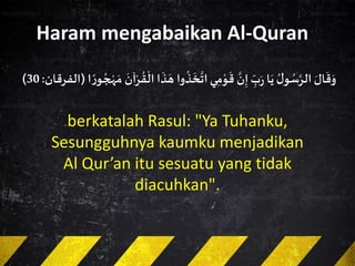 Haram mengabaikan Al-Quran
َ‫ال‬
َ
‫ق‬َ‫و‬ُ‫ل‬‫و‬ ُ‫س‬َ‫الر‬‫ا‬َ‫ي‬ِ‫ب‬َ‫ر‬
َ‫ن‬ِ‫إ‬‫ي‬ِ‫م‬‫و‬
َ
‫ق‬‫وا‬
ُ
‫ذ‬
َ
‫خ‬
َ
‫ات‬
َ
‫ذ‬ َ‫ه‬‫ا‬
َ
‫آن‬‫ر‬
ُ
‫ق‬‫ال‬‫ا‬ ً‫ر‬‫و‬ ُ‫ج‬‫ه‬ َ‫م‬(‫الفرقان‬:30)
berkatalah Rasul: "Ya Tuhanku,
Sesungguhnya kaumku menjadikan
Al Qur’an itu sesuatu yang tidak
diacuhkan".
 