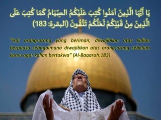 ‫ا‬َ‫ي‬‫ا‬َ‫ه‬ُّ‫ي‬
َ
‫أ‬ََ‫ين‬ ِ‫ذ‬
َّ
‫ال‬‫وا‬ُ‫ن‬ َ‫آم‬ََ‫ب‬ِ‫ت‬
ُ
‫ك‬ََ‫ع‬َُ‫م‬
ُ
‫ك‬ْ‫ي‬
َ
‫ل‬َُ‫ام‬َ‫ي‬ِّ
ِ‫الص‬‫ا‬ َ‫م‬
َ
‫ك‬ََ‫ب‬ِ‫ت‬
ُ
‫ك‬‫ى‬
َ
‫ل‬َ‫ع‬
ََ‫ين‬ ِ‫ذ‬
َّ
‫ال‬َْ‫ن‬ِ‫م‬َْ‫م‬
ُ
‫ك‬ِ‫ل‬ْ‫ب‬
َ
‫ق‬َْ‫م‬
ُ
‫ك‬
َّ
‫ل‬َ‫ع‬
َ
‫ل‬َ
َ‫ن‬‫و‬ ُ‫ق‬َّ‫ت‬
َ
‫ت‬(‫البقرة‬:183)
“Hai orang-orang yang beriman, diwajibkan atas kalian
berpuasa sebagaimana diwajibkan atas orang-orang sebelum
kamu agar kalian bertakwa” (Al-Baqarah:183)
 