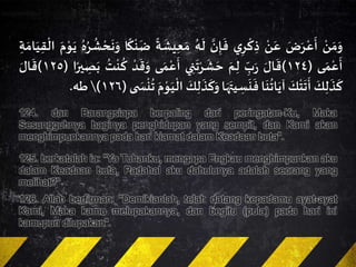 ‫ن‬ َ‫م‬َ‫و‬َ‫ض‬َ‫ر‬‫ع‬
َ
‫أ‬‫ن‬َ‫ع‬‫ي‬ِ‫ر‬‫ك‬ ِ‫ذ‬َ‫ن‬ِ‫إ‬
َ
‫ف‬ُ‫ه‬
َ
‫ل‬
ً
‫ة‬
َ
‫يش‬ِ‫ع‬ َ‫م‬‫ا‬
ً
‫ك‬‫ن‬
َ
‫ض‬ُ‫ه‬ُ‫ر‬
ُ
‫ش‬‫ح‬
َ
‫ن‬َ‫و‬َ‫م‬‫و‬َ‫ي‬‫ا‬ِ‫ة‬ َ‫ام‬َ‫ي‬ِ‫ق‬‫ل‬
‫ى‬ َ‫م‬‫ع‬
َ
‫أ‬(١٢٤)َ‫ال‬
َ
‫ق‬ِ‫ب‬َ‫ر‬َ‫م‬ِ‫ل‬‫ي‬ ِ‫ن‬
َ
‫ت‬‫ر‬
َ
‫ش‬ َ‫ح‬‫ى‬ َ‫م‬‫ع‬
َ
‫أ‬‫د‬
َ
‫ق‬َ‫و‬
ُ
‫ت‬‫ن‬
ُ
‫ك‬‫ا‬ً‫ير‬ ِ‫ص‬َ‫ب‬(١٢٥)َ‫ال‬
َ
‫ق‬
َ‫ك‬ِ‫ل‬
َ
‫ذ‬
َ
‫ك‬َ‫ك‬‫ت‬
َ
‫ت‬
َ
‫أ‬‫ا‬
َ
‫ن‬
ُ
‫ات‬َ‫آي‬‫ا‬َ‫ه‬َ‫يت‬ ِ‫س‬
َ
‫ن‬
َ
‫ف‬ِ‫ل‬
َ
‫ذ‬
َ
‫ك‬َ‫و‬َ‫ك‬َ‫م‬‫و‬َ‫ي‬‫ال‬‫ى‬ َ‫س‬‫ن‬
ُ
‫ت‬(١٢٦)‫طه‬.
124. dan Barangsiapa berpaling dari peringatan-Ku, Maka
Sesungguhnya baginya penghidupan yang sempit, dan Kami akan
menghimpunkannya pada hari kiamat dalam Keadaan buta".
125. berkatalah ia: "Ya Tuhanku, mengapa Engkau menghimpunkan aku
dalam Keadaan buta, Padahal aku dahulunya adalah seorang yang
melihat?"
126. Allah berfirman: "Demikianlah, telah datang kepadamu ayat-ayat
Kami, Maka kamu melupakannya, dan begitu (pula) pada hari ini
kamupun dilupakan".
 