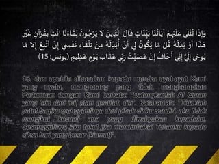 ‫ا‬
َ
‫ذ‬ِ‫إ‬َ‫و‬‫ى‬
َ
‫ل‬ْ‫ت‬
ُ
‫ت‬َْ‫م‬ِ‫ه‬ْ‫ي‬
َ
‫ل‬َ‫ع‬‫ا‬َ‫ن‬
ُ
‫ات‬َ‫آي‬ٍَ‫ات‬َ‫ن‬ِّ
ِ‫ي‬َ‫ب‬َ
َ
‫ق‬ََ‫ال‬ََ‫ين‬ ِ‫ذ‬
َّ
‫ال‬‫ال‬َ
َ‫ن‬‫و‬ ُ‫ج‬ْ‫ر‬َ‫ي‬‫ا‬
َ
‫ن‬ٍَ‫ا‬
َ
‫ق‬ِ‫ل‬َ
ْ
‫ائ‬َِ‫ت‬ٍَ‫آن‬ْ‫ر‬ ُ‫ق‬ِ‫ب‬َِ‫ر‬ْ‫ي‬
َ
‫غ‬
‫ا‬
َ
‫ذ‬ َ‫ه‬َْ‫و‬
َ
‫أ‬َُ‫ه‬
ْ
‫ل‬ ِّ
ِ‫د‬َ‫ب‬َْ‫ل‬
ُ
‫ق‬‫ا‬ َ‫م‬َ
ُ‫ن‬‫و‬
ُ
‫ك‬َ‫ي‬‫ي‬ِ‫ل‬َْ‫ن‬
َ
‫أ‬َِّ
ِ‫د‬َ‫ب‬
ُ
‫أ‬َُ‫ه‬
َ
‫ل‬َْ‫ن‬ِ‫م‬ٍَِ‫ا‬
َ
‫ق‬
ْ
‫ل‬ِ‫ت‬‫ي‬ ِ‫س‬ ْ‫ف‬
َ
‫ن‬َْ‫ن‬ِ‫إ‬َ
َ
‫أ‬َُ‫ع‬ِ‫ب‬َّ‫ت‬‫ال‬ِ‫إ‬‫ا‬ َ‫م‬
‫ى‬ َ‫وح‬ُ‫ي‬ََّ‫ي‬
َ
‫ل‬ِ‫إ‬‫ي‬
ِّ
ِ‫ن‬ِ‫إ‬َ
ُ
‫اف‬
َ
‫خ‬
َ
‫أ‬َْ‫ن‬ِ‫إ‬َُ‫ت‬ْ‫ي‬َ‫ص‬َ‫ع‬‫ي‬ِّ
ِ‫ب‬َََ‫اب‬
َ
‫ذ‬َ‫ع‬ٍَ‫م‬ْ‫و‬َ‫ي‬ٍَ‫يم‬ ِ‫ظ‬َ‫ع‬(‫يونس‬:15)
15. dan apabila dibacakan kepada mereka ayat-ayat Kami
yang nyata, orang-orang yang tidak mengharapkan
Pertemuan dengan Kami berkata: "Datangkanlah Al Quran
yang lain dari ini[ atau gantilah dia". Katakanlah: "Tidaklah
patut bagiku menggantinya dari pihak diriku sendiri. aku tidak
mengikut kecuali apa yang diwahyukan kepadaku.
Sesungguhnya aku takut jika mendurhakai Tuhanku kepada
siksa hari yang besar (kiamat)".
 