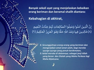 Banyak sekali ayat yang menjelaskan kebaikan
orang beriman dan beramal shalih diantara:
َِ‫ات‬ َ‫ح‬ ِ‫ال‬َّ‫واَالص‬
ُ
‫ل‬ِ‫م‬َ‫ع‬َ‫واَو‬ُ‫ن‬ َ‫َآم‬ َ‫ين‬ ِ‫ذ‬
َّ
‫َال‬ َّ‫ن‬ِ‫إ‬َِ‫يم‬ِ‫ع‬َّ‫َالن‬ ُ‫ات‬َّ‫ن‬ َ‫َج‬ ْ‫م‬ُ‫ه‬
َ
‫َل‬
(٨)َُ‫ه‬َ‫اَو‬ ًّ‫ق‬ َ‫َح‬ ِ
َّ
‫َاَّلل‬ َ‫د‬ْ‫ع‬َ‫اَو‬َ‫يه‬ِ‫ف‬َ َ‫ين‬ ِ‫د‬ِ‫ال‬
َ
‫خ‬َ ُ‫يم‬ ِ‫ك‬ َ‫ح‬
ْ
‫َال‬ ُ‫يز‬ِ‫ز‬َ‫ع‬
ْ
‫َال‬ َ‫و‬(٩)
Kebahagian di akhirat,
8. Sesungguhnya orang-orang yang beriman dan
mengerjakan amal-amal saleh, bagi mereka
syurga-syurga yang penuh kenikmatan,
9. kekal mereka di dalamnya; sebagai janji Allah
yang benar. dan Dialah yang Maha Perkasa lagi
Maha Bijaksana.
 