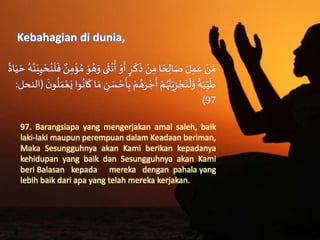 Kebahagian di dunia,
َُ‫ه‬َ‫ىَو‬
َ
‫ث‬
ْ
‫ن‬
ُ
‫َأ‬ ْ‫و‬
َ
‫َأ‬ٍ‫ر‬
َ
‫ك‬
َ
‫َذ‬ ْ‫ن‬ِ‫اَم‬‫ح‬ ِ‫ال‬َ‫َص‬ َ‫ل‬ِ‫م‬َ‫َع‬ ْ‫ن‬ َ‫م‬َُ‫ه‬َّ‫ن‬َ‫ي‬ِ‫ي‬ ْ‫ح‬ُ‫ن‬
َ
‫ل‬
َ
‫َف‬ ٌ‫ن‬ِ‫م‬
ْ
‫ؤ‬ ُ‫َم‬ َ‫و‬َ‫اة‬َ‫ي‬ َ‫ح‬
َْ‫ح‬
َ
‫أ‬ِ‫َب‬ ْ‫م‬ ُ‫ه‬َ‫ر‬ ْ‫ج‬
َ
‫َأ‬ ْ‫م‬ُ‫ه‬َّ‫ن‬َ‫ي‬ِ‫ز‬ ْ‫ج‬َ‫ن‬
َ
‫ل‬َ‫َو‬‫ة‬َ‫ب‬ِّ
ِ‫ي‬
َ
‫ط‬َ
َ‫ن‬‫و‬
ُ
‫ل‬ َ‫م‬ْ‫ع‬َ‫واَي‬
ُ
‫ان‬
َ
‫اَك‬ َ‫َم‬ ِ‫ن‬ َ‫س‬(‫النحل‬:
97)
97. Barangsiapa yang mengerjakan amal saleh, baik
laki-laki maupun perempuan dalam Keadaan beriman,
Maka Sesungguhnya akan Kami berikan kepadanya
kehidupan yang baik dan Sesungguhnya akan Kami
beri Balasan kepada mereka dengan pahala yang
lebih baik dari apa yang telah mereka kerjakan.
 