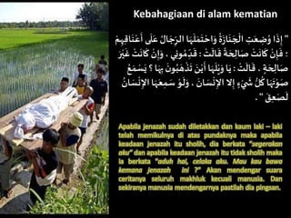 Kebahagiaan di alam kematian
"‫ا‬ ‫ا‬َ‫ه‬
َ
‫ل‬َ‫م‬
َ
‫ت‬‫اح‬َ‫و‬
ُ
‫ة‬َ
‫ز‬‫ا‬
َ
‫ن‬ َ‫ج‬‫ال‬ ِ‫ت‬َ‫ع‬ ِ‫ض‬ُ‫و‬ ‫ا‬
َ
‫ذ‬ِ‫إ‬‫م‬ِ‫ه‬ِ‫ق‬‫ا‬
َ
‫ن‬‫ع‬
َ
‫أ‬ ‫ى‬
َ
‫ل‬َ‫ع‬ ُ‫ال‬ َ‫ج‬ِ‫لر‬
‫ت‬
َ
‫ال‬
َ
‫ق‬
ً
‫ة‬ َ‫ح‬ ِ‫ال‬َ‫ص‬‫ت‬
َ
‫ان‬
َ
‫ك‬‫ن‬ِ‫إ‬
َ
‫ف‬ ‫؛‬:ُ‫م‬ ِ‫د‬
َ
‫ق‬َ‫ر‬‫ي‬
َ
‫غ‬‫ت‬
َ
‫ان‬
َ
‫ك‬ ‫ن‬ِ‫إ‬َ‫و‬،‫ي‬ِ‫ن‬‫و‬
‫ت‬
َ
‫ال‬
َ
‫ق‬، ‫ة‬ َ‫ح‬ ِ‫ال‬َ‫ص‬:‫ذ‬
َ
‫ت‬ َ‫ن‬‫ي‬
َ
‫أ‬‫ا‬َ‫ه‬
َ
‫ل‬‫ي‬َ‫و‬‫ا‬َ‫ي‬ُ‫ع‬َ‫م‬‫س‬َ‫ي‬‫؟‬‫ا‬َ‫ه‬ِ‫ب‬
َ
‫ن‬‫و‬ُ‫ب‬ َ‫ه‬
َ‫و‬،
َ
‫ان‬ َ‫س‬‫ن‬ِ‫اإل‬ ‫ال‬ِ‫إ‬ ‫ء‬‫ي‬
َ
‫ش‬‫ل‬
ُ
‫ك‬ ‫ا‬َ‫ه‬
َ
‫ت‬‫و‬َ‫ص‬ُ
‫ان‬ َ‫س‬‫ن‬ِ‫اإل‬‫ا‬َ‫ه‬َ‫ع‬ِ‫م‬ َ‫س‬‫و‬
َ
‫ل‬
َ‫ق‬ِ‫ع‬َ‫ص‬
َ
‫ل‬. "
Apabila jenazah sudah diletakkan dan kaum laki – laki
telah memikulnya di atas pundaknya maka apabila
keadaan jenazah itu sholih, dia berkata “segerakan
aku” dan apabila keadaan jenazah itu tidak sholih maka
ia berkata “aduh hai, celaka aku. Mau kau bawa
kemana jenazah ini ?” Akan mendengar suara
ceritanya seluruh makhluk kecuali manusia. Dan
sekiranya manusia mendengarnya pastilah dia pingsan.
 