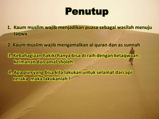 Penutup
1. Kaum muslim wajib menjadikan puasa sebagai wasilah menuju
taqwa
2. Kaum muslim wajib mengamalkan al quran dan as sunnah
3. Kebahagiaan hakiki hanya bisa di raih dengan ketaqwaan,
keimanan dan amal sholeh.
4. Apa pun yang bisa kita lakukan untuk selamat dari api
neraka maka lakukanlah !
 