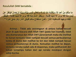 Rasulullah SAW bersabda :
َ‫ل‬‫ا‬َ‫ع‬َ‫ت‬َ‫و‬ َ‫ك‬َ‫ار‬َ‫ب‬َ‫ت‬ ُ ‫ه‬‫اَّلل‬ ُ‫ه‬ُ‫م‬ِ‫َل‬‫ك‬ُ‫ي‬َ‫س‬ ‫ال‬ِ‫إ‬ ٍ‫د‬َ‫ح‬َ‫أ‬ ْ‫ن‬ِ‫م‬ ْ‫م‬ُ‫ك‬ْ‫ن‬ِ‫م‬ ‫ا‬َ‫م‬َ‫ف‬ ٌ‫ن‬‫ا‬َ‫م‬ُ‫ج‬ْ‫ر‬َ‫ت‬ ُ‫ه‬َ‫ن‬ْ‫ي‬َ‫ب‬َ‫و‬ ُ‫ه‬َ‫ن‬ْ‫ي‬َ‫ب‬ َ‫س‬ْ‫ي‬َ‫ل‬ ‫ى‬ْ‫ن‬َ‫ع‬ ُ‫ر‬ُ‫ظ‬ْ‫ن‬َ‫ي‬
َ‫أ‬ْ‫ش‬َ‫أ‬ ُ‫ر‬ُ‫ظ‬ْ‫ن‬َ‫ي‬َ‫و‬ ، ُ‫ه‬َ‫م‬‫ه‬‫د‬َ‫ق‬ ‫ًا‬‫ئ‬ْ‫ي‬َ‫ش‬ ‫ال‬ِ‫إ‬ ‫ى‬َ‫ر‬َ‫ي‬ ‫ال‬َ‫ف‬ ُ‫ه‬ْ‫ن‬ِ‫م‬ َ‫ن‬َ‫م‬ْ‫ي‬َ‫أ‬َ‫ف‬ ، ُ‫ه‬َ‫م‬‫ه‬‫د‬َ‫ق‬ ‫ًا‬‫ئ‬ْ‫ي‬َ‫ش‬ ‫ال‬ِ‫إ‬ ‫ى‬َ‫ر‬َ‫ي‬ ‫ال‬َ‫ف‬ ُ‫ه‬ْ‫ن‬ِ‫م‬ َ‫م‬ُ‫ر‬ُ‫ظ‬ْ‫ن‬َ‫ي‬
ِ‫م‬ َ‫ع‬‫ا‬َ‫ط‬َ‫ت‬ْ‫س‬‫ا‬ ِ‫ن‬َ‫م‬َ‫ف‬ ، ُ‫ر‬‫ا‬‫ه‬‫ن‬‫ال‬ ُ‫ه‬ُ‫ل‬ِ‫ب‬ْ‫ق‬َ‫ت‬ْ‫س‬َ‫ت‬َ‫ف‬ ِ‫ه‬ِ‫ه‬ْ‫ج‬ َ‫و‬ َ‫ء‬‫ا‬َ‫ق‬ْ‫ل‬ِ‫ت‬َ‫ت‬ ِِِ‫ش‬ِ‫ب‬ ْ‫و‬َ‫ل‬َ‫و‬ َ‫ار‬‫ه‬‫ن‬‫ال‬ ِِ‫ه‬‫ت‬َ‫ي‬ْ‫ل‬َ‫ف‬ ْ‫م‬ُ‫ك‬ْ‫ن‬ٍٍ َ‫ر‬ْ‫م‬. "
Artinya : Tidak ada seorangpun di antara kalian kecuali
akan di ajak biacara oleh Allah SWT (pada hari kiamat), tidak
ada diantaranya dan Allah SWT penerjemah maka dia melihat
ke kanan ternyata tidak nampak kecuali semua perbuatannya
ketika di dunia dan melihat ke kiri dan tidak nampak kecuai
semua perbuatannya di dunia. Kemudian melihat ke depan,
ternyata neraka sudah ada di depannya, maka peliharalah diri
kalian semampu kalian dari api neraka meskipun dengan
sebiji kurma.
 