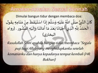 Dimulai bangun tidur dengan membaca doa:
َِ‫ه‬ْ‫ي‬
َ
‫ل‬َ‫َع‬ُ َّ
‫ىَاَّلل‬
َّ
‫ل‬َ‫َص‬ُّ‫ي‬ ِ‫ب‬َّ‫َالن‬ َ‫ان‬
َ
‫ك‬َْ‫ن‬ِ‫َم‬
َ
‫ظ‬
َ
‫ق‬ْ‫ي‬
َ
‫ت‬ ْ‫اَاس‬
َ
‫ذ‬ِ‫َإ‬ َ‫م‬
َّ
‫ل‬ َ‫س‬َ‫و‬َ ِ‫ه‬ِ‫ام‬َ‫ن‬ َ‫َم‬َ‫ل‬‫و‬
َ
‫يق‬
:َ ُ‫د‬ ْ‫م‬ َ‫ح‬
ْ
‫ال‬َ‫ي‬ ِ‫ذ‬
َّ
‫َال‬ ِ
َّ
ِ‫َّلل‬َ‫ا‬
َ
‫ان‬َ‫ي‬ ْ‫ح‬
َ
‫أ‬ََ‫د‬ْ‫ع‬َ‫ب‬َ
ُ
‫ش‬
ُّ
‫َالن‬ ِ‫ه‬ْ‫ي‬
َ
‫ل‬ِ‫إ‬َ‫اَو‬َ‫ن‬
َ
‫ات‬ َ‫م‬
َ
‫اَأ‬ َ‫م‬َ ‫و‬.(َ‫اه‬‫و‬
َ‫ي‬ ‫البخا‬)
RasulullahSAWapabilabanguntidur,membaca “Segala
pujibagiAllahyangmenghidupkankusetelah
kematiankudanhanyakepadanyatempatkembali(HR.
Bukhari)
 