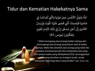 Tidur dan Kematian Hakekatnya Sama
ََ‫ين‬ ِ‫َح‬ َ‫س‬ ُ‫ف‬
ْ
‫ىَاألن‬
َّ
‫ف‬ َ‫و‬َ‫ت‬َ‫َي‬ُ َّ
‫اَّلل‬َْ‫م‬
َ
‫يَل‬ ِ‫ت‬
َّ
‫ال‬َ‫اَو‬َ‫ه‬ِ‫ت‬ْ‫و‬ َ‫َم‬َ‫ي‬ِ‫َف‬ ْ‫ت‬ ُ‫م‬
َ
‫َت‬
َ َ‫ض‬
َ
‫يَق‬ ِ‫ت‬
َّ
‫َال‬ ُ‫ك‬ ِ‫س‬ ْ‫م‬ُ‫ي‬
َ
‫اَف‬َ‫ه‬ِ‫ام‬َ‫ن‬ َ‫م‬ََ‫َو‬ َ‫ت‬ْ‫و‬
َ ْ
‫اَاْل‬َ‫ه‬ْ‫ي‬
َ
‫ل‬َ‫ىَع‬َ ُ‫ل‬ ِ‫س‬ْ‫ر‬ُ‫ي‬
ََّ‫ن‬ِ‫ىَإ‬ ًّ‫م‬ َ‫س‬ ُ‫َم‬ ٍ‫ل‬ َ‫ج‬
َ
‫ىَأ‬
َ
‫ل‬ِ‫َإ‬‫ى‬َ‫ر‬
ْ
‫األخ‬َ
َ
‫ق‬ِ‫َل‬ ٍ‫ات‬َ‫َآلي‬ َ‫ك‬ِ‫ل‬
َ
‫يَذ‬ِ‫ف‬َ ٍ‫م‬ْ‫و‬
َ َ‫ن‬‫و‬ُ‫ر‬
َّ
‫ك‬
َ
‫ف‬َ‫ت‬َ‫ي‬(‫يونس‬:42)
“ Allah memegang jiwa (orang) ketika matinya dan
(memegang) jiwa (orang) yang belum mati di waktu
tidurnya; Maka Dia tahanlah jiwa (orang) yang telah Dia
tetapkan kematiannya dan Dia melepaskan jiwa yang
lain sampai waktu yang ditetapkan[1313]. Sesungguhnya
pada yang demikian itu terdapat tanda- tanda
kekuasaan Allah bagi kaum yang berfikir.” (QS. Yunus: 42)
 