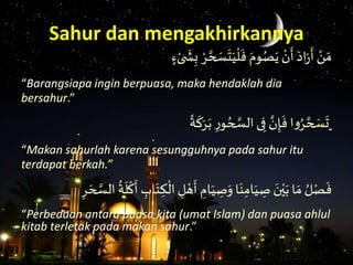 َ
َ
‫ش‬ِ‫َب‬ ْ‫ر‬ َّ‫ح‬ َ‫س‬
َ
‫ت‬َ‫ي‬
ْ
‫ل‬
َ
‫َف‬َ‫وم‬ُ‫ص‬َ‫َي‬ ْ‫ن‬
َ
‫َأ‬َ‫اد‬َ َ
‫َأ‬ ْ‫ن‬ َ‫م‬ٍٍَْ‫ى‬
“Barangsiapa ingin berpuasa, maka hendaklah dia
bersahur.”
َ‫ا‬‫و‬ُ‫ر‬ َّ‫ح‬ َ‫س‬
َ
‫ت‬َ‫ة‬
َ
‫ك‬َ‫ر‬َ‫َب‬ِ‫و‬ ُ‫ح‬ َّ‫ىَالس‬ِ‫َف‬ َّ‫ن‬ِ‫إ‬
َ
‫ف‬
“Makan sahurlah karena sesungguhnya pada sahur itu
terdapat berkah.”
َِ‫ل‬ ْ‫ه‬
َ
‫َأ‬ ِ‫ام‬َ‫ي‬ ِ‫ص‬َ‫اَو‬َ‫ن‬ِ‫ام‬َ‫ي‬ ِ‫َص‬ َ‫ن‬ْ‫ي‬َ‫اَب‬ َ‫َم‬ ُ‫ل‬ْ‫ص‬
َ
‫ف‬َِ‫ر‬ َ‫ح‬ َّ‫َالس‬
ُ
‫ة‬
َ
‫ل‬
ْ
‫ك‬
َ
‫َأ‬ ِ‫اب‬َ‫ت‬ ِ‫ك‬
ْ
‫ال‬
“Perbedaan antara puasa kita (umat Islam) dan puasa ahlul
kitab terletak pada makan sahur.”
Sahur dan mengakhirkannya
 
