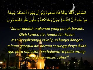 َُ‫ع‬ َ‫د‬
َ
‫َت‬
َ
‫ال‬
َ
‫َف‬
ٌ
‫ة‬
َ
‫ك‬َ‫ر‬َ‫َب‬ُ‫ه‬
ُ
‫ل‬
ْ
‫ك‬
َ
‫َأ‬ ُ‫و‬ ُ‫ح‬ َّ‫الس‬َ
ُ
‫ك‬ ُ‫د‬ َ‫ح‬
َ
‫َأ‬َ‫ع‬َ‫ر‬ ْ‫ج‬َ‫َي‬ ْ‫ن‬
َ
‫َأ‬ ْ‫و‬
َ
‫ل‬َ‫َو‬ُ‫وه‬َ‫ة‬َ‫ع‬ْ‫ر‬ َ‫َج‬ ْ‫م‬
ََ‫م‬َ‫َو‬ َّ‫ل‬ َ‫ج‬َ‫َو‬ َّ‫ز‬َ‫َع‬َ َّ
‫َاَّلل‬ َّ‫ن‬ِ‫إ‬
َ
‫َف‬ ٍٍ‫ا‬ َ‫َم‬ ْ‫ن‬ِ‫م‬َ
َ
‫ل‬َ‫َع‬
َ‫ن‬‫و‬
ُّ
‫ل‬َ‫ص‬ُ‫َي‬ُ‫ه‬َ‫ت‬
َ
‫ك‬ِ‫ئ‬
َ
‫ال‬ََ‫ين‬ِ‫ر‬ ِ
ِّ‫ح‬ َ‫س‬
َ
‫ت‬
ُ
‫ىَاْل‬
“Sahur adalah makanan yang penuh berkah.
Oleh karena itu, janganlah kalian
meninggalkannya sekalipun hanya dengan
minum seteguk air. Karena sesungguhnya Allah
dan para malaikat bershalawat kepada orang-
orang yang makan sahur.”
 