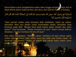 Disunnahkan untuk mengakhirkan waktu sahur hingga menjelang fajar. Hal ini
dapat dilihat dalam hadits berikut. Dari Anas, dari Zaid bin Tsabit, ia berkata,
‫ا‬
َ
‫ن‬ْ‫ر‬ َّ‫ح‬ َ‫س‬
َ
‫ت‬ََ‫ع‬ َ‫م‬َِ‫ل‬‫و‬ ُ‫س‬ََِ
َّ
‫اَّلل‬-‫صلى‬‫هللا‬‫عليه‬‫وسلم‬-ََّ‫م‬
ُ
‫ث‬‫ا‬َ‫ن‬ ْ‫م‬
ُ
‫ق‬‫ى‬
َ
‫ل‬ِ‫إ‬َِ‫ة‬
َ
‫ال‬َّ‫الص‬.َُ‫ت‬
ْ
‫ل‬
ُ
‫ق‬َْ‫م‬
َ
‫ك‬ََ‫ان‬
َ
‫ك‬َُ ْ‫د‬
َ
‫ق‬
‫ا‬ َ‫م‬‫ا‬ َ‫م‬ُ‫ه‬َ‫ن‬ْ‫ي‬َ‫ب‬ََ‫ال‬
َ
‫ق‬ََ‫ين‬ ِ‫س‬ ْ‫م‬
َ
‫خ‬َ‫ة‬َ‫آي‬.
“Kami pernah makan sahur bersama Nabi shallallahu ‘alaihi wa sallam.
Kemudian kami pun berdiri untuk menunaikan shalat. Kemudian Anas
bertanya pada Zaid, ”Berapa lama jarak antara adzan Shubuh dan sahur
kalian?” Zaid menjawab, ”Sekitar membaca 50 ayat”. Dalam riwayat Bukhari
dikatakan, “Sekitar membaca 50 atau 60 ayat.”
Ibnu Hajar mengatakan, “Maksud sekitar membaca 50 ayat artinya waktu
makan sahur tersebut tidak terlalu lama dan tidak pula terlalu cepat.” Al
Qurthubi mengatakan, “Hadits ini adalah dalil bahwa batas makan sahur
adalah sebelum terbit fajar.”
 