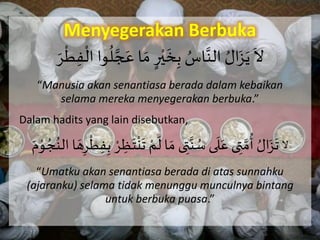 Menyegerakan Berbuka
َ
َ
‫ال‬ََّ‫ج‬ َ‫اَع‬ َ‫َم‬ٍ‫ر‬ْ‫ي‬
َ
‫خ‬ِ‫َب‬ ُ‫اس‬َّ‫َالن‬ ُ‫ال‬َ‫ز‬َ‫ي‬ََ‫ر‬
ْ
‫ر‬ِ‫ف‬
ْ
‫واَال‬
ُ
‫ل‬
“Manusia akan senantiasa berada dalam kebaikan
selama mereka menyegerakan berbuka.”
Dalam hadits yang lain disebutkan,
‫ال‬َ
َ
‫اَل‬ َ‫ىَم‬ ِ‫ت‬َّ‫ن‬ ُ‫ىَس‬
َ
‫ل‬َ‫ىَع‬ ِ‫ت‬ َّ‫م‬
ُ
‫َأ‬ ُ‫ال‬َ‫ز‬
َ
‫ت‬ََ‫ه‬ِ‫ر‬
ْ
‫ر‬ِ‫ف‬ِ‫َب‬ ْ‫ر‬ ِ‫ظ‬َ‫ت‬
ْ
‫ن‬
َ
‫َت‬ ْ‫م‬ََ‫م‬ْ‫و‬ ُ‫ج‬ُ‫اَالن‬
“Umatku akan senantiasa berada di atas sunnahku
(ajaranku) selama tidak menunggu munculnya bintang
untuk berbuka puasa.”
 