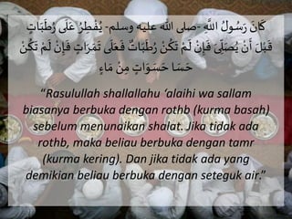 َ َ‫ان‬
َ
‫ك‬َ ِ
َّ
‫َاَّلل‬ ُ‫ل‬‫و‬ ُ‫س‬َ-‫صلىَهللاَعليهَوسلم‬-َُ‫ي‬ََ‫ب‬
َ
‫ط‬ُ َ‫ى‬
َ
‫ل‬َ‫َع‬ ُ‫ر‬ ِ‫ر‬ ْ‫ف‬َ ٍ‫ات‬
َْ‫ن‬
ُ
‫ك‬
َ
‫َت‬ ْ‫م‬
َ
‫َل‬ ْ‫ن‬ِ‫إ‬
َ
‫َف‬َ‫ى‬ ِ
ِّ
‫ل‬َ‫ص‬ُ‫َي‬ ْ‫ن‬
َ
‫َأ‬ َ‫ل‬ْ‫ب‬
َ
‫ق‬َ
َ
‫َف‬ ٍ‫ات‬َ‫ر‬ َ‫م‬
َ
‫ىَت‬
َ
‫ل‬َ‫ع‬
َ
‫َف‬ ٌ‫ات‬َ‫ب‬
َ
‫ط‬َُ ْ‫ن‬
ُ
‫ك‬
َ
‫َت‬ ْ‫م‬
َ
‫َل‬ ْ‫ن‬ِ‫إ‬
ٍٍَ‫ا‬ َ‫َم‬ ْ‫ن‬ِ‫َم‬ ٍ‫ات‬َ‫و‬ َ‫س‬ َ‫اَح‬ َ‫س‬ َ‫ح‬
“Rasulullah shallallahu ‘alaihi wa sallam
biasanya berbuka dengan rothb (kurma basah)
sebelum menunaikan shalat. Jika tidak ada
rothb, maka beliau berbuka dengan tamr
(kurma kering). Dan jika tidak ada yang
demikian beliau berbuka dengan seteguk air.”
 