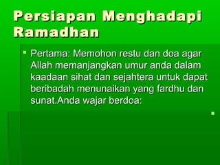 Persiapan MenghadapiPersiapan Menghadapi
RamadhanRamadhan
 Pertama: Memohon restu dan doa agarPertama: Memohon restu dan doa agar
Allah memanjangkan umur anda dalamAllah memanjangkan umur anda dalam
kaadaan sihat dan sejahtera untuk dapatkaadaan sihat dan sejahtera untuk dapat
beribadah menunaikan yang fardhu danberibadah menunaikan yang fardhu dan
sunat.Anda wajar berdoa:sunat.Anda wajar berdoa:

 