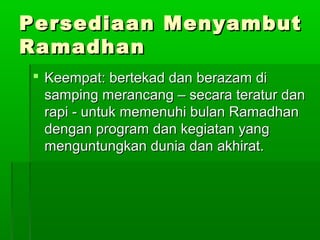 Persediaan MenyambutPersediaan Menyambut
RamadhanRamadhan
 Keempat: bertekad dan berazam diKeempat: bertekad dan berazam di
samping merancang – secara teratur dansamping merancang – secara teratur dan
rapi - untuk memenuhi bulan Ramadhanrapi - untuk memenuhi bulan Ramadhan
dengan program dan kegiatan yangdengan program dan kegiatan yang
menguntungkan dunia dan akhirat.menguntungkan dunia dan akhirat.
 