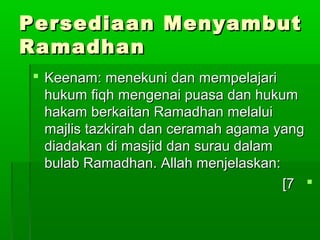 Persediaan MenyambutPersediaan Menyambut
RamadhanRamadhan
 Keenam: menekuni dan mempelajariKeenam: menekuni dan mempelajari
hukum fiqh mengenai puasa dan hukumhukum fiqh mengenai puasa dan hukum
hakam berkaitan Ramadhan melaluihakam berkaitan Ramadhan melalui
majlis tazkirah dan ceramah agama yangmajlis tazkirah dan ceramah agama yang
diadakan di masjid dan surau dalamdiadakan di masjid dan surau dalam
bulab Ramadhan. Allah menjelaskan:bulab Ramadhan. Allah menjelaskan:
77[[
 