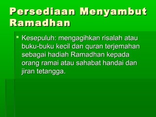 Persediaan MenyambutPersediaan Menyambut
RamadhanRamadhan
 Kesepuluh: mengagihkan risalah atauKesepuluh: mengagihkan risalah atau
buku-buku kecil dan quran terjemahanbuku-buku kecil dan quran terjemahan
sebagai hadiah Ramadhan kepadasebagai hadiah Ramadhan kepada
orang ramai atau sahabat handai danorang ramai atau sahabat handai dan
jiran tetangga.jiran tetangga.
 