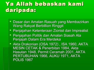 Ya Allah bebaskan kamiYa Allah bebaskan kami
daripada:daripada:
 Dasar dan Amalan Rasuah yang MembazirkanDasar dan Amalan Rasuah yang Membazirkan
Wang Rakyat Berbillion RinggitWang Rakyat Berbillion Ringgit
 Penjajahan Ketenteraan Zionist dan ImprealistPenjajahan Ketenteraan Zionist dan Imprealist
 Penjajahan Politik dan Amalan Siasah AlaPenjajahan Politik dan Amalan Siasah Ala
Penjajah Dalam Era MerdekaPenjajah Dalam Era Merdeka
 Akta Drakonian (OSA 1972) , ISA 1960, AKTAAkta Drakonian (OSA 1972) , ISA 1960, AKTA
MESIN CETAK & Penerbitan 1984, AktaMESIN CETAK & Penerbitan 1984, Akta
Hasutan 1948, Permit Ceramah 2001, AKTAHasutan 1948, Permit Ceramah 2001, AKTA
PERTUBUHAN 1966, AUKU 1971, AKTAPERTUBUHAN 1966, AUKU 1971, AKTA
POLIS 1967POLIS 1967
 