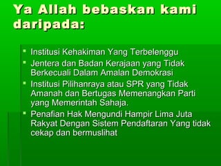Ya Allah bebaskan kamiYa Allah bebaskan kami
daripada:daripada:
 Institusi Kehakiman Yang TerbelengguInstitusi Kehakiman Yang Terbelenggu
 Jentera dan Badan Kerajaan yang TidakJentera dan Badan Kerajaan yang Tidak
Berkecuali Dalam Amalan DemokrasiBerkecuali Dalam Amalan Demokrasi
 Institusi Pilihanraya atau SPR yang TidakInstitusi Pilihanraya atau SPR yang Tidak
Amanah dan Bertugas Memenangkan PartiAmanah dan Bertugas Memenangkan Parti
yang Memerintah Sahaja.yang Memerintah Sahaja.
 Penafian Hak Mengundi Hampir Lima JutaPenafian Hak Mengundi Hampir Lima Juta
Rakyat Dengan Sistem Pendaftaran Yang tidakRakyat Dengan Sistem Pendaftaran Yang tidak
cekap dan bermuslihatcekap dan bermuslihat
 