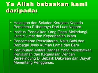Ya Allah bebaskan kamiYa Allah bebaskan kami
daripada:daripada:
 Halangan dan Sekatan Kerajaan KepadaHalangan dan Sekatan Kerajaan Kepada
Pemantau Pilihanraya Dari Luar Negara .Pemantau Pilihanraya Dari Luar Negara .
 Institusi Pendidikan Yang Gagal MelindungiInstitusi Pendidikan Yang Gagal Melindungi
Jatidiri Umat dan Keperibadian IslamJatidiri Umat dan Keperibadian Islam
 Pencemaran Persekitaran, Najis Babi danPencemaran Persekitaran, Najis Babi dan
Berbagai Jenis Kuman Lama dan BaruBerbagai Jenis Kuman Lama dan Baru
 Pertubuhan Antara Bangsa Yang MenobatkanPertubuhan Antara Bangsa Yang Menobatkan
Penjajahan dan Keganasan DenganPenjajahan dan Keganasan Dengan
Berselindung Di Sebalik Dakwaan dan DiayahBerselindung Di Sebalik Dakwaan dan Diayah
Menentang Pengganas.Menentang Pengganas.
 