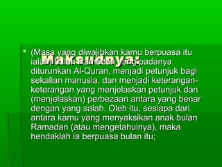 Maksudnya:Maksudnya:
 (Masa yang diwajibkan kamu berpuasa itu(Masa yang diwajibkan kamu berpuasa itu
ialah) bulan Ramadan yang padanyaialah) bulan Ramadan yang padanya
diturunkan Al-Quran, menjadi petunjuk bagiditurunkan Al-Quran, menjadi petunjuk bagi
sekalian manusia, dan menjadi keterangan-sekalian manusia, dan menjadi keterangan-
keterangan yang menjelaskan petunjuk danketerangan yang menjelaskan petunjuk dan
(menjelaskan) perbezaan antara yang benar(menjelaskan) perbezaan antara yang benar
dengan yang salah. Oleh itu, sesiapa daridengan yang salah. Oleh itu, sesiapa dari
antara kamu yang menyaksikan anak bulanantara kamu yang menyaksikan anak bulan
Ramadan (atau mengetahuinya), makaRamadan (atau mengetahuinya), maka
hendaklah ia berpuasa bulan itu;hendaklah ia berpuasa bulan itu;
 