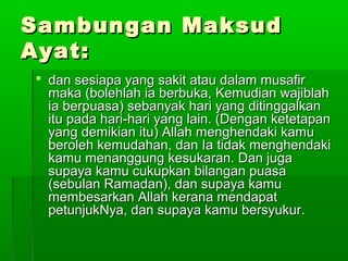 Sambungan MaksudSambungan Maksud
Ayat:Ayat:
 dan sesiapa yang sakit atau dalam musafirdan sesiapa yang sakit atau dalam musafir
maka (bolehlah ia berbuka, Kemudian wajiblahmaka (bolehlah ia berbuka, Kemudian wajiblah
ia berpuasa) sebanyak hari yang ditinggalkania berpuasa) sebanyak hari yang ditinggalkan
itu pada hari-hari yang lain. (Dengan ketetapanitu pada hari-hari yang lain. (Dengan ketetapan
yang demikian itu) Allah menghendaki kamuyang demikian itu) Allah menghendaki kamu
beroleh kemudahan, dan Ia tidak menghendakiberoleh kemudahan, dan Ia tidak menghendaki
kamu menanggung kesukaran. Dan jugakamu menanggung kesukaran. Dan juga
supaya kamu cukupkan bilangan puasasupaya kamu cukupkan bilangan puasa
(sebulan Ramadan), dan supaya kamu(sebulan Ramadan), dan supaya kamu
membesarkan Allah kerana mendapatmembesarkan Allah kerana mendapat
petunjukNya, dan supaya kamu bersyukur.petunjukNya, dan supaya kamu bersyukur.
 