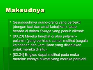 MaksudnyaMaksudnya
 Sesungguhnya orang-orang yang berbaktiSesungguhnya orang-orang yang berbakti
(dengan taat dan amal kebajikan), tetap(dengan taat dan amal kebajikan), tetap
berada di dalam Syurga yang penuh nikmat:berada di dalam Syurga yang penuh nikmat:
 [83.23] Mereka berehat di atas pelamin-[83.23] Mereka berehat di atas pelamin-
pelamin (yang berhias), sambil melihat (segalapelamin (yang berhias), sambil melihat (segala
keindahan dan kemuliaan yang disediakankeindahan dan kemuliaan yang disediakan
untuk mereka di situ).untuk mereka di situ).
 [83.24] Engkau dapat melihat pada muka[83.24] Engkau dapat melihat pada muka
mereka: cahaya nikmat yang mereka perolehi.mereka: cahaya nikmat yang mereka perolehi.
 