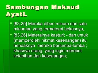 Sambungan MaksudSambungan Maksud
AyatLAyatL
 [83.25] Mereka diberi minum dari satu[83.25] Mereka diberi minum dari satu
minuman yang termeterai bekasnya,minuman yang termeterai bekasnya,
 [83.26] Meterainya kasturi; - dan untuk[83.26] Meterainya kasturi; - dan untuk
(memperolehi nikmat kesenangan) itu(memperolehi nikmat kesenangan) itu
hendaknya mereka berlumba-lumba ;hendaknya mereka berlumba-lumba ;
khasnya orang yang ingin merebutkhasnya orang yang ingin merebut
kelebihan dan kesenangan;kelebihan dan kesenangan;
 