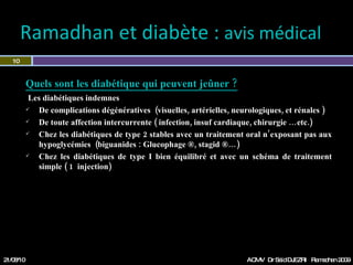 Ramadhan et diabète :  avis médical  Quels sont les diabétique qui peuvent jeûner ? Les diabétiques indemnes  De complications dégénératives  (ophtalmiques, artérielles, neurologiques, et rénales ) De toute affection intercurrente ( infection, insuf cardiaque, chirurgie …etc.) Chez les diabétiques de type 2 stables avec un traitement oral n’exposant pas aux hypoglycémies  (sulfamides hypoglycémiants :  Diamicron®,  Glucidoral ®…) Chez les diabétiques de type I bien équilibré et avec un schéma de traitement simple ( 1  injection) 21/08/10 Dr Saïd DJEZRI  Ramadhan 2010 