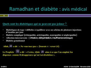 Quels sont les diabétiques qui ne peuvent pas jeûner ?  Diabétiques de type 1 difficiles à équilibrer avec un schéma de plusieurs injections d’insuline par jour Diabète compliqué (rétinopathie, artériopathie, neuropathie périphérique,  et néphropathie) Affection intercurrente  (  infection, déshydratation, insuffisance cardiaque …) Diabète gestationnel  Allah,  a dit : « Ne vous tuez pas ». (Sourate 4 : verset 29). Le Prophète  a dit : « Certes, Allah  aime à ce que l’on emploie Ses  dispenses  comme Il désapprouve qu’on Lui désobéisse ».  Ramadhan et diabète :  avis médical  21/08/10 Dr Saïd DJEZRI  Ramadhan 2010 